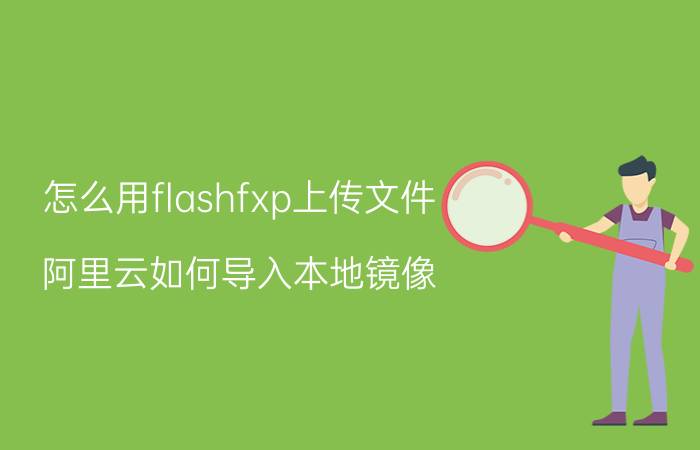 怎么用flashfxp上传文件 阿里云如何导入本地镜像？